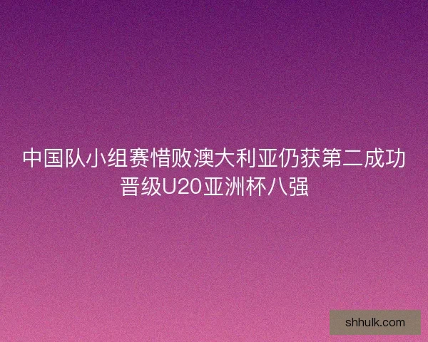 中国队小组赛惜败澳大利亚仍获第二成功晋级U20亚洲杯八强