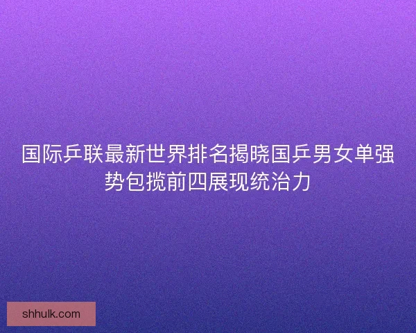 国际乒联最新世界排名揭晓国乒男女单强势包揽前四展现统治力