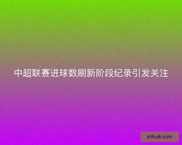 中超联赛进球数刷新阶段纪录引发关注