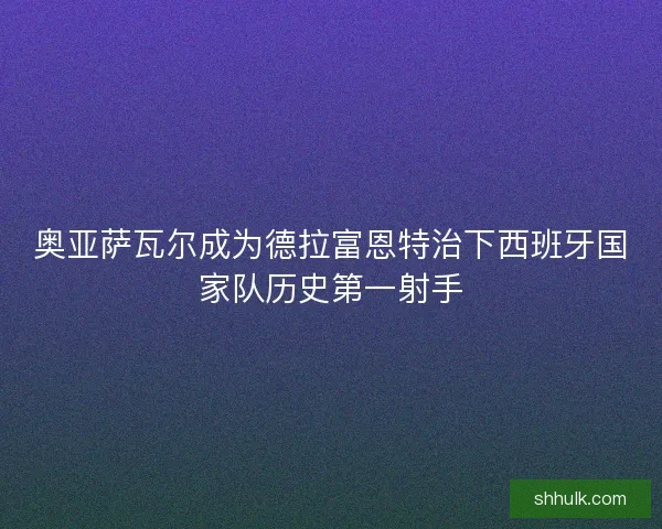 奥亚萨瓦尔成为德拉富恩特治下西班牙国家队历史第一射手