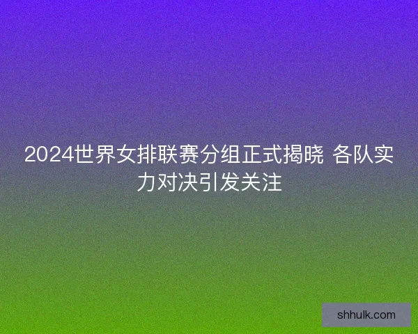 2024世界女排联赛分组正式揭晓 各队实力对决引发关注