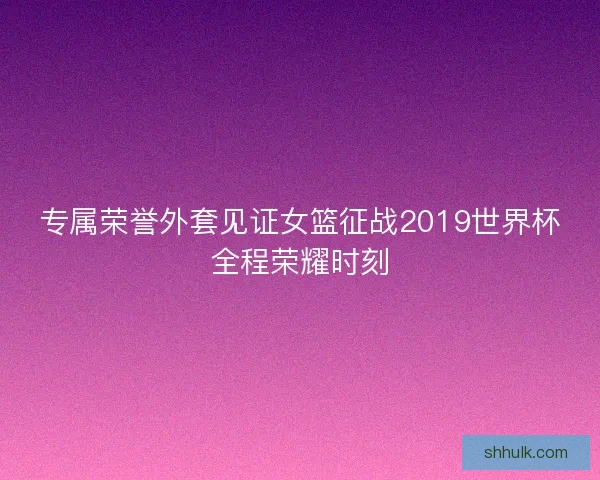 专属荣誉外套见证女篮征战2019世界杯全程荣耀时刻